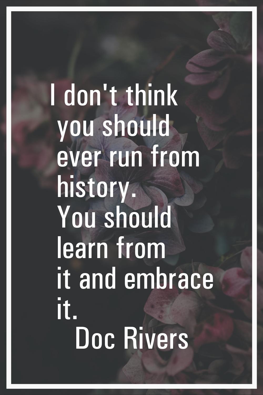 I don't think you should ever run from history. You should learn from it and embrace it.