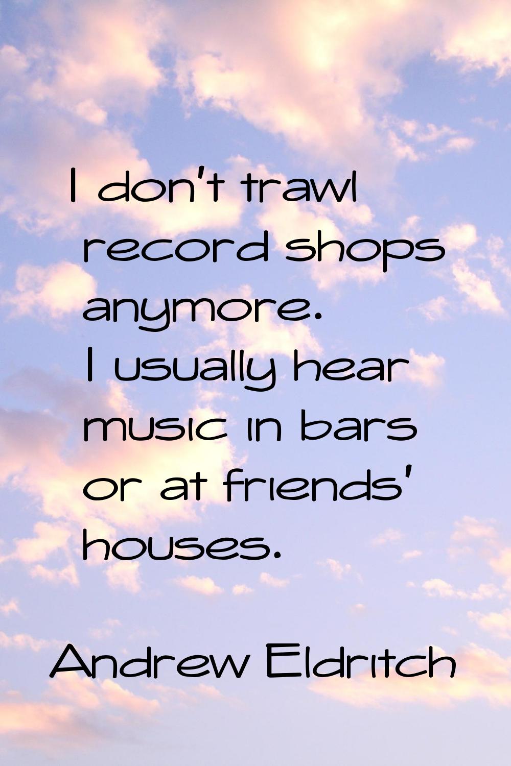 I don't trawl record shops anymore. I usually hear music in bars or at friends' houses.
