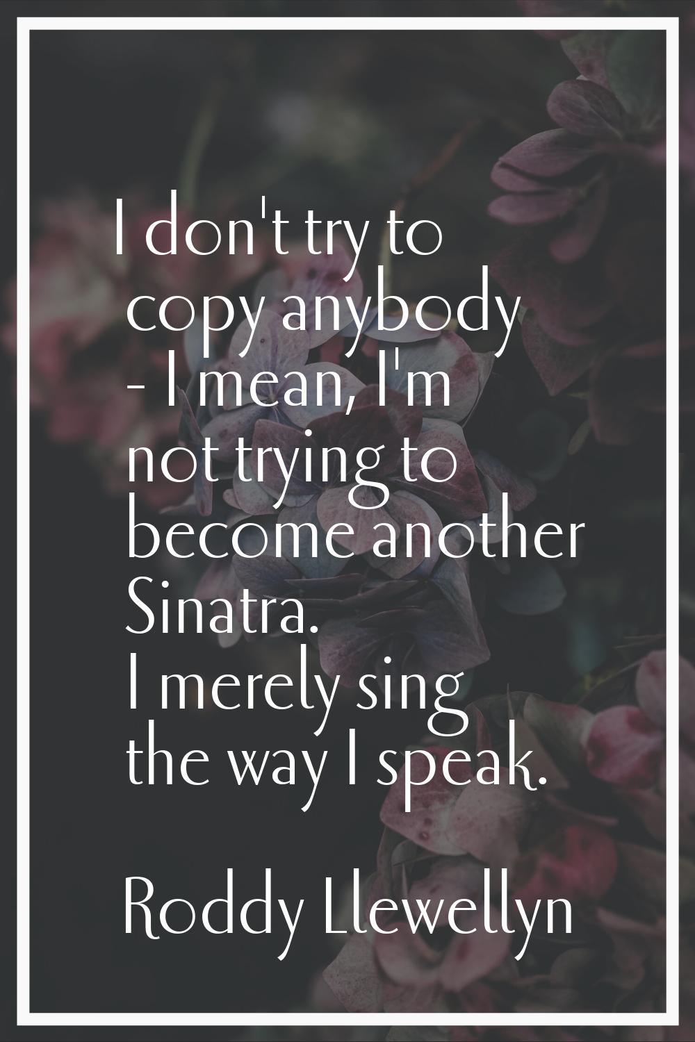 I don't try to copy anybody - I mean, I'm not trying to become another Sinatra. I merely sing the w