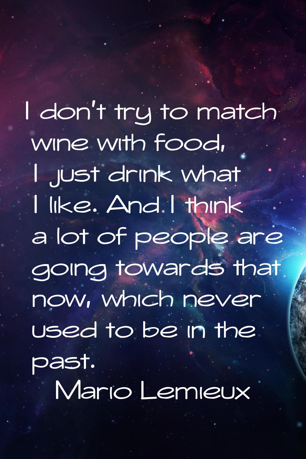 I don't try to match wine with food, I just drink what I like. And I think a lot of people are goin