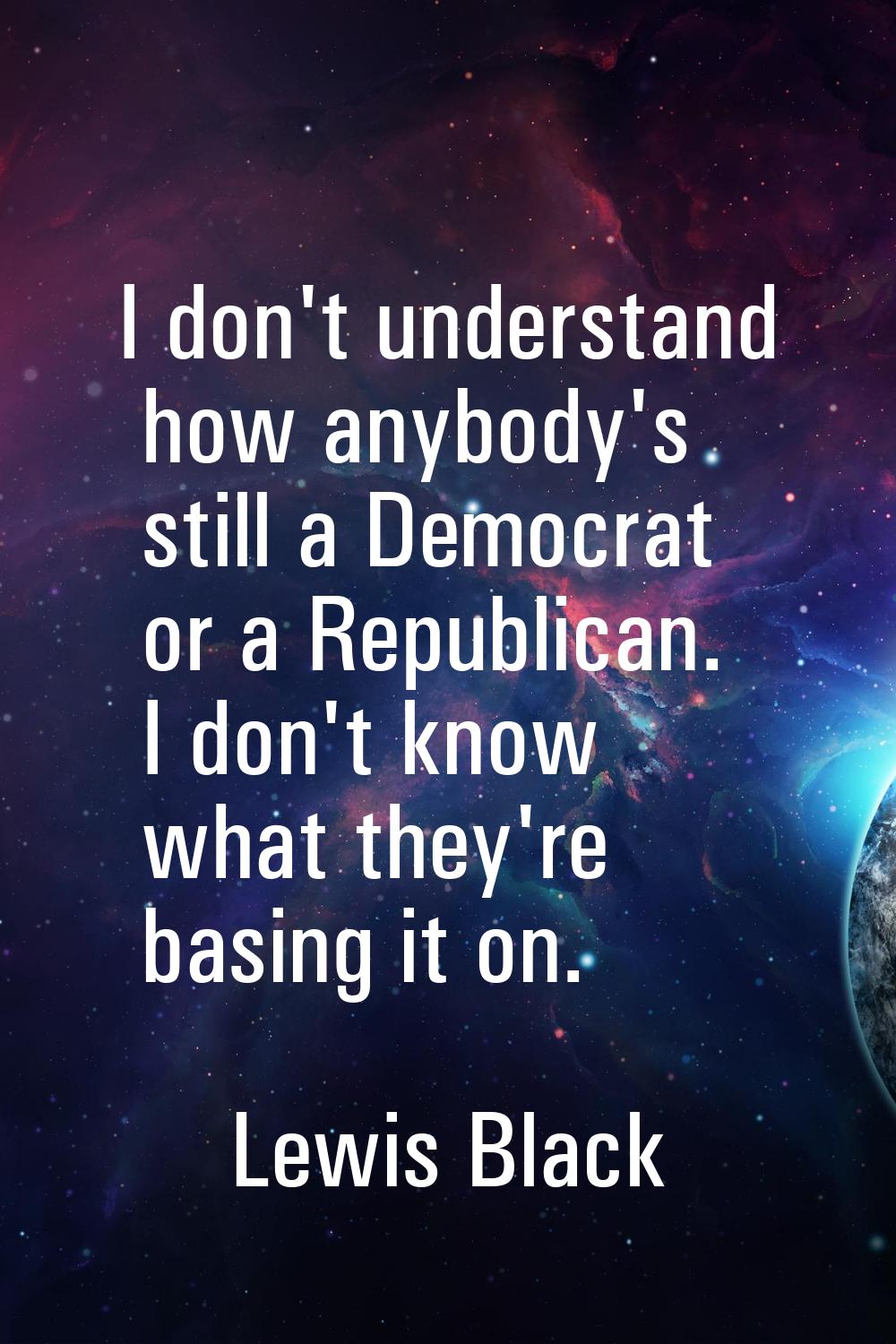 I don't understand how anybody's still a Democrat or a Republican. I don't know what they're basing
