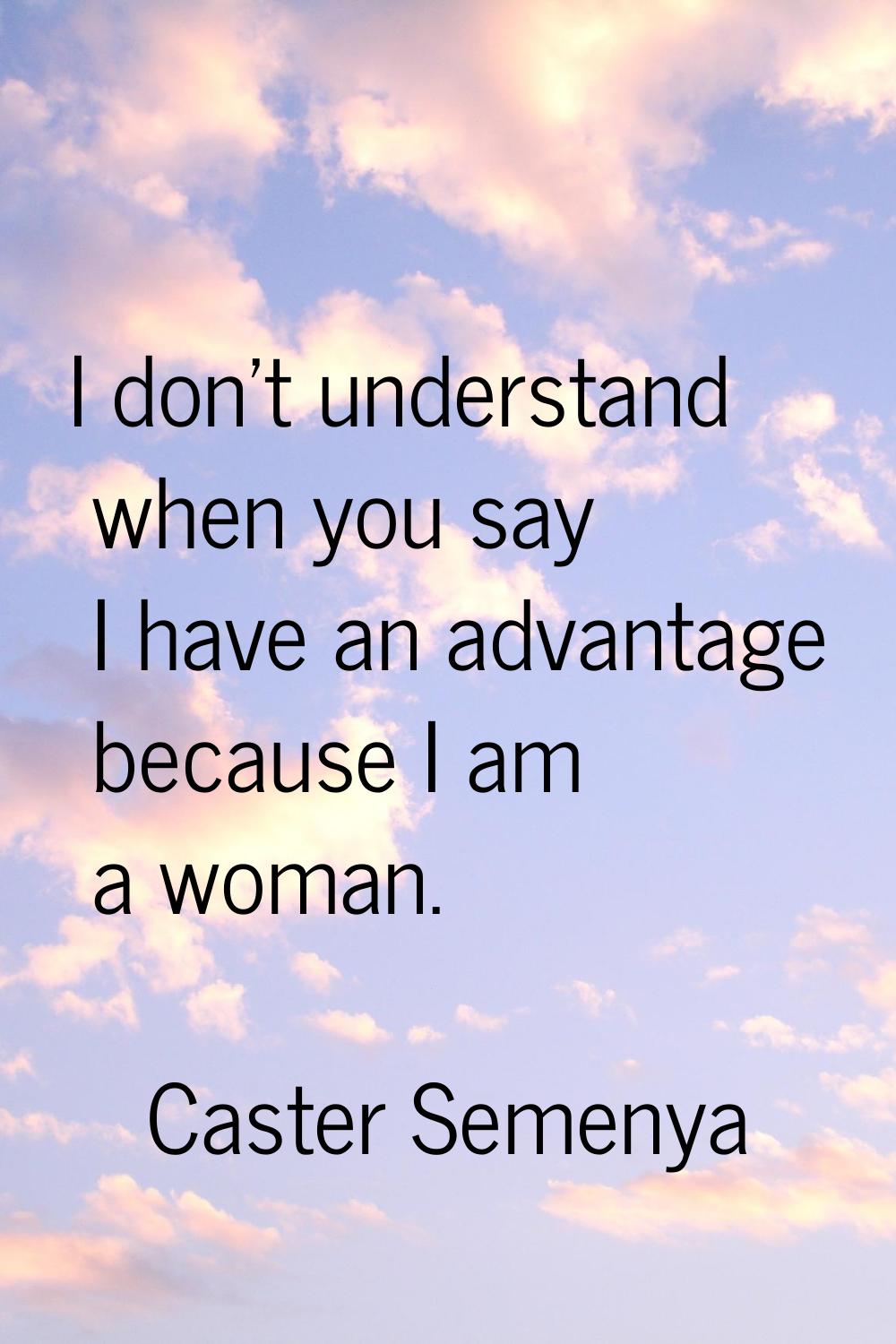 I don't understand when you say I have an advantage because I am a woman.