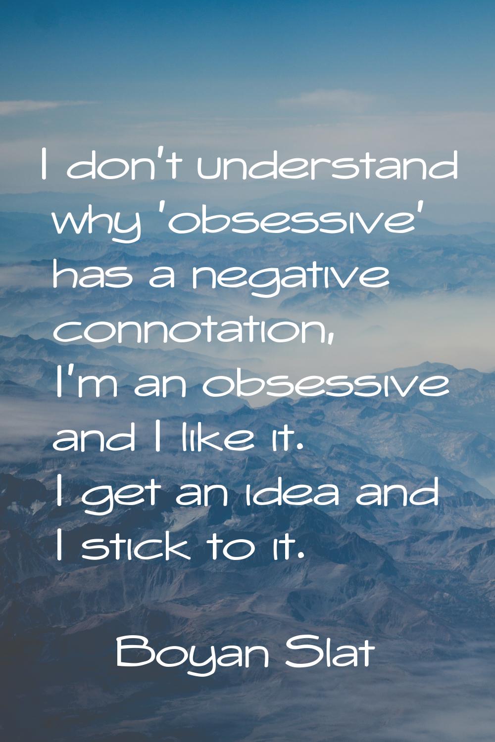 I don't understand why 'obsessive' has a negative connotation, I'm an obsessive and I like it. I ge