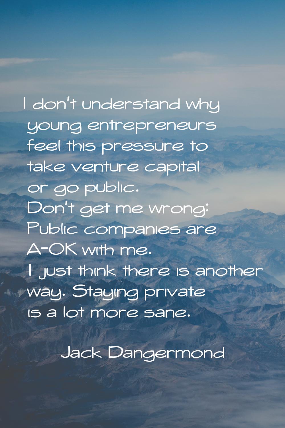 I don't understand why young entrepreneurs feel this pressure to take venture capital or go public.