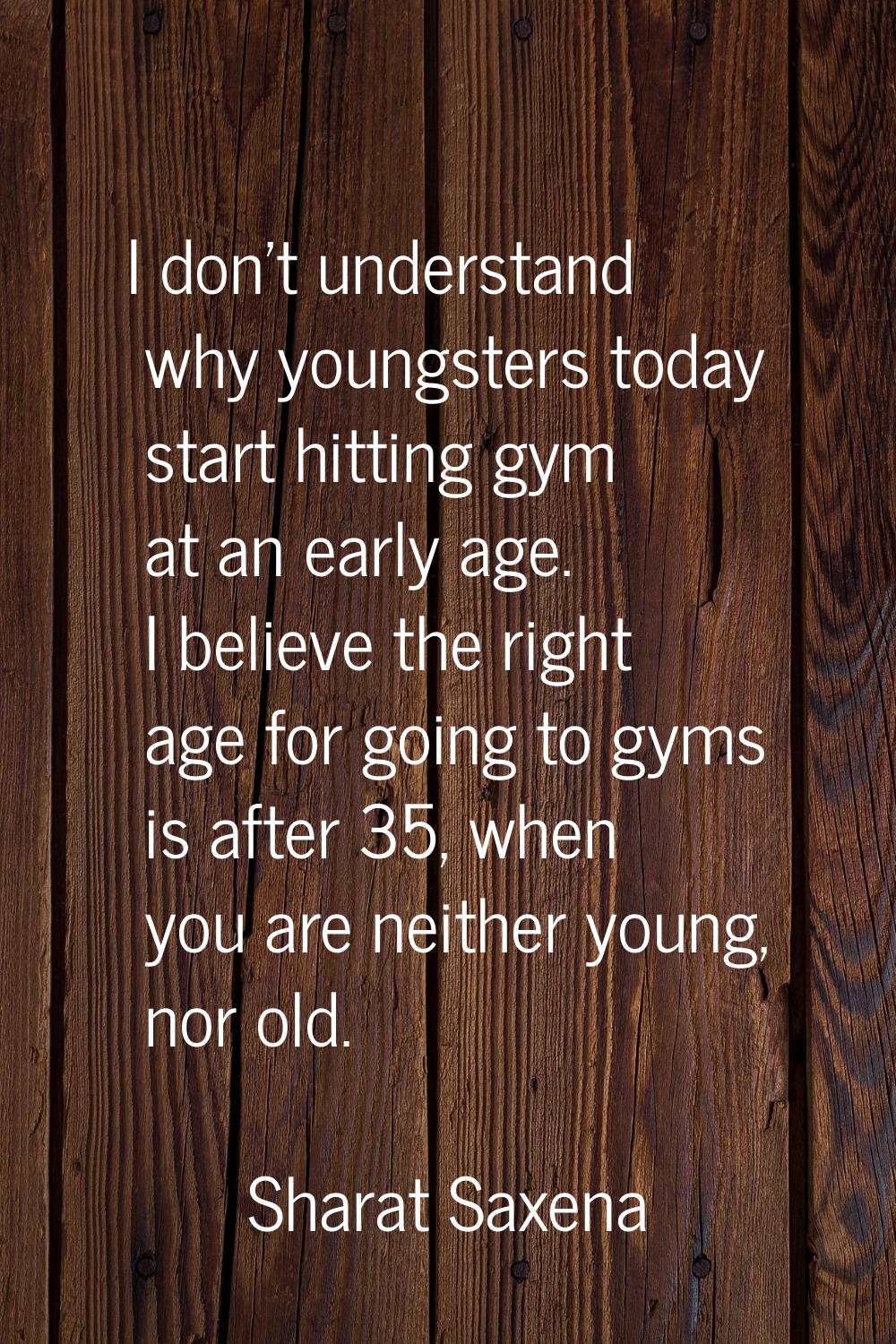 I don't understand why youngsters today start hitting gym at an early age. I believe the right age 
