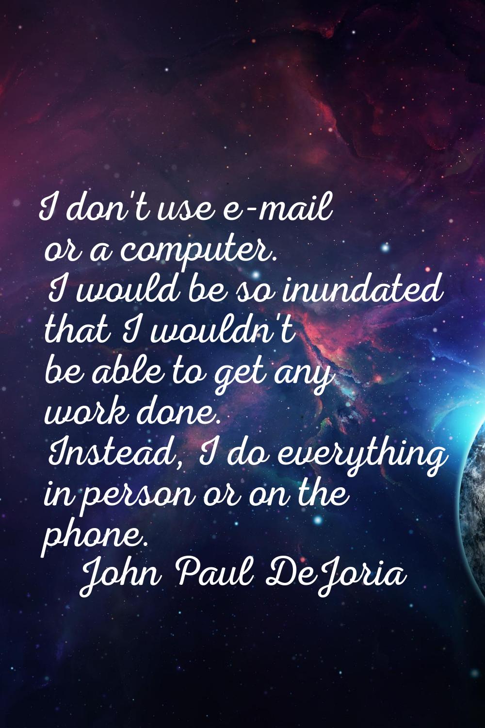I don't use e-mail or a computer. I would be so inundated that I wouldn't be able to get any work d