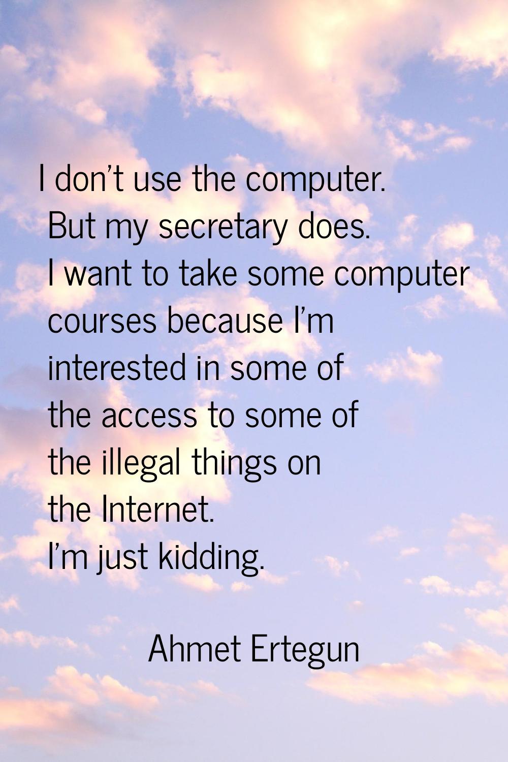 I don't use the computer. But my secretary does. I want to take some computer courses because I'm i