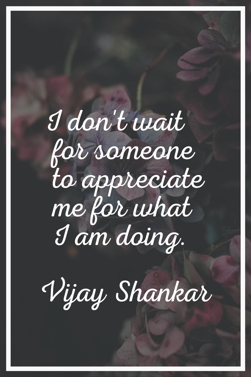 I don't wait for someone to appreciate me for what I am doing.