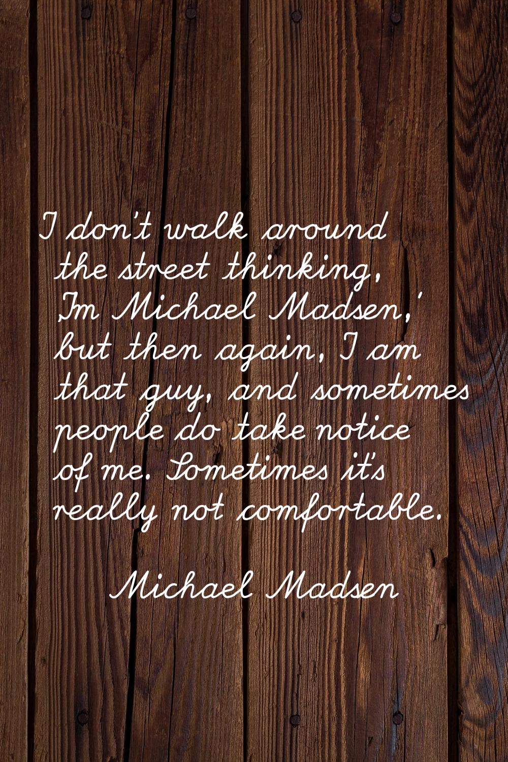 I don't walk around the street thinking, 'I'm Michael Madsen,' but then again, I am that guy, and s
