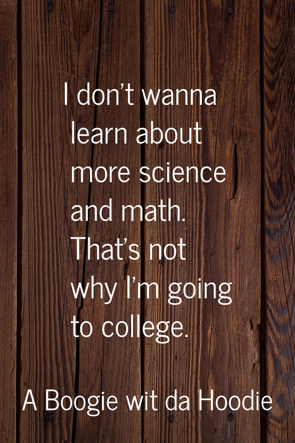 I don't wanna learn about more science and math. That's not why I'm going to college.