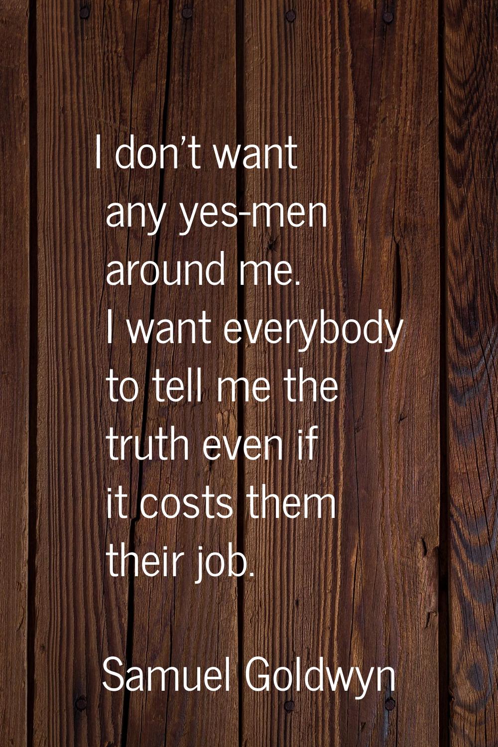 I don't want any yes-men around me. I want everybody to tell me the truth even if it costs them the