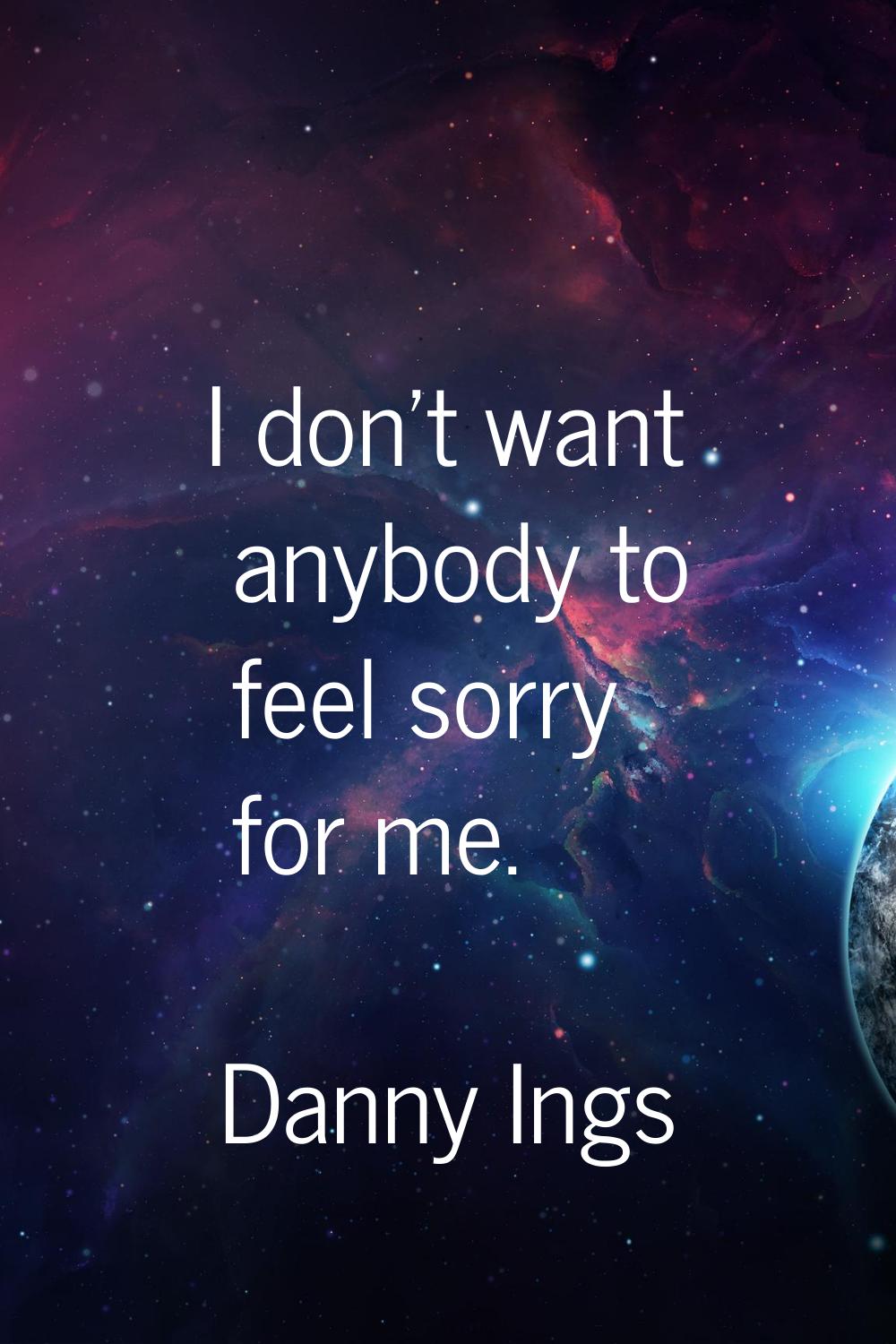 I don't want anybody to feel sorry for me.