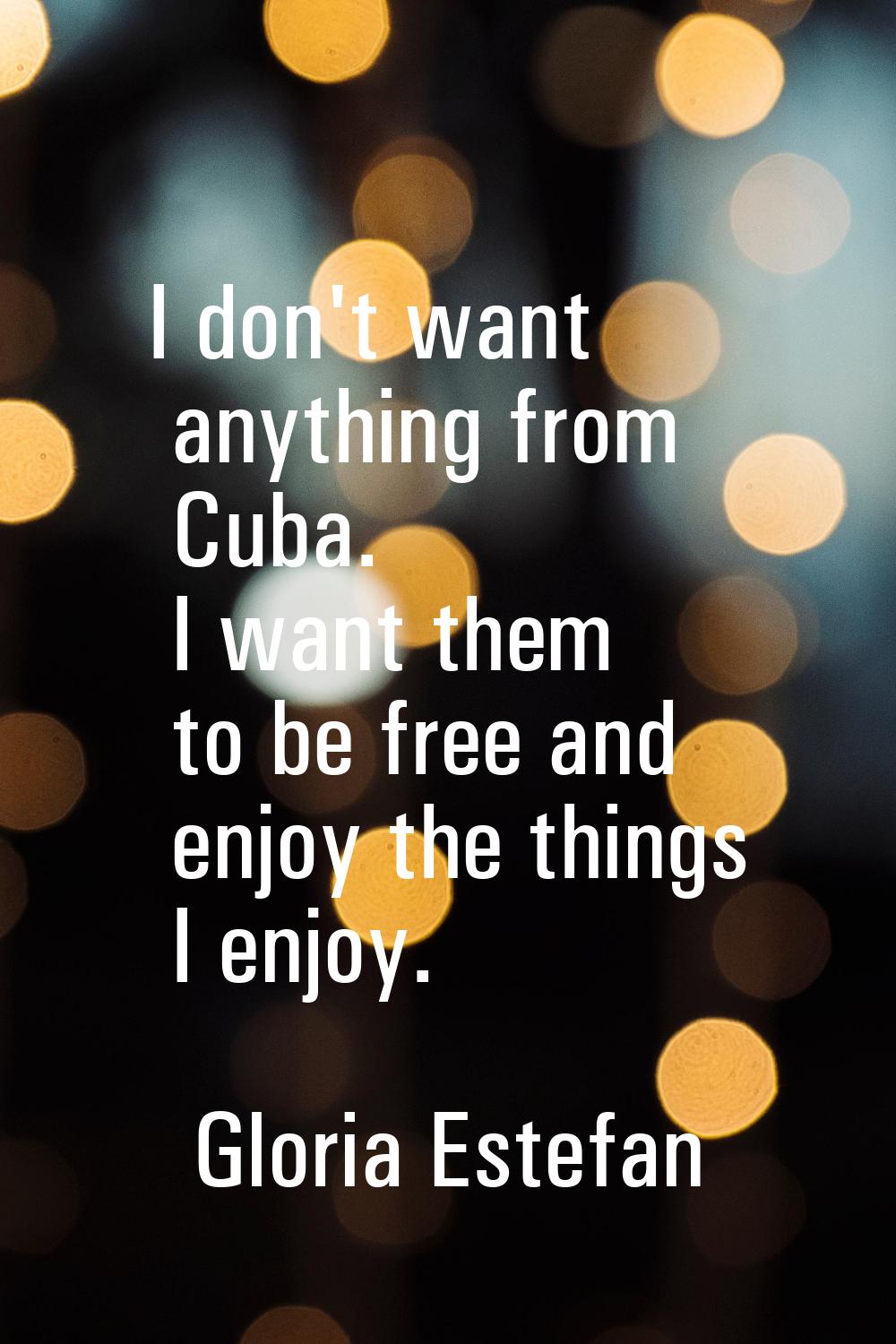 I don't want anything from Cuba. I want them to be free and enjoy the things I enjoy.