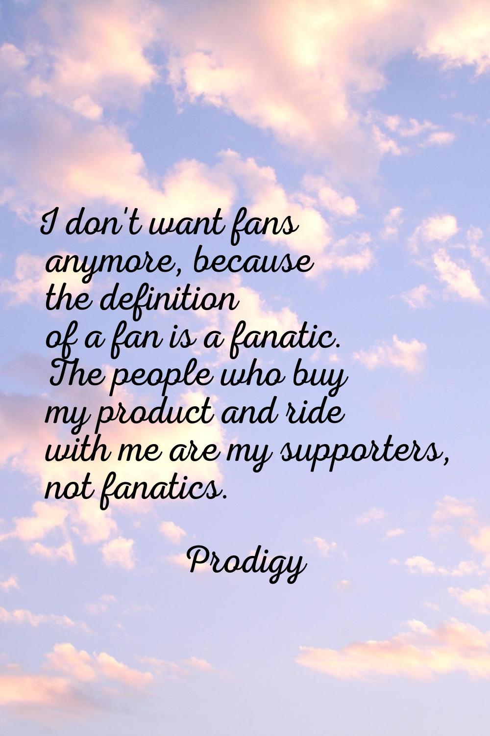 I don't want fans anymore, because the definition of a fan is a fanatic. The people who buy my prod