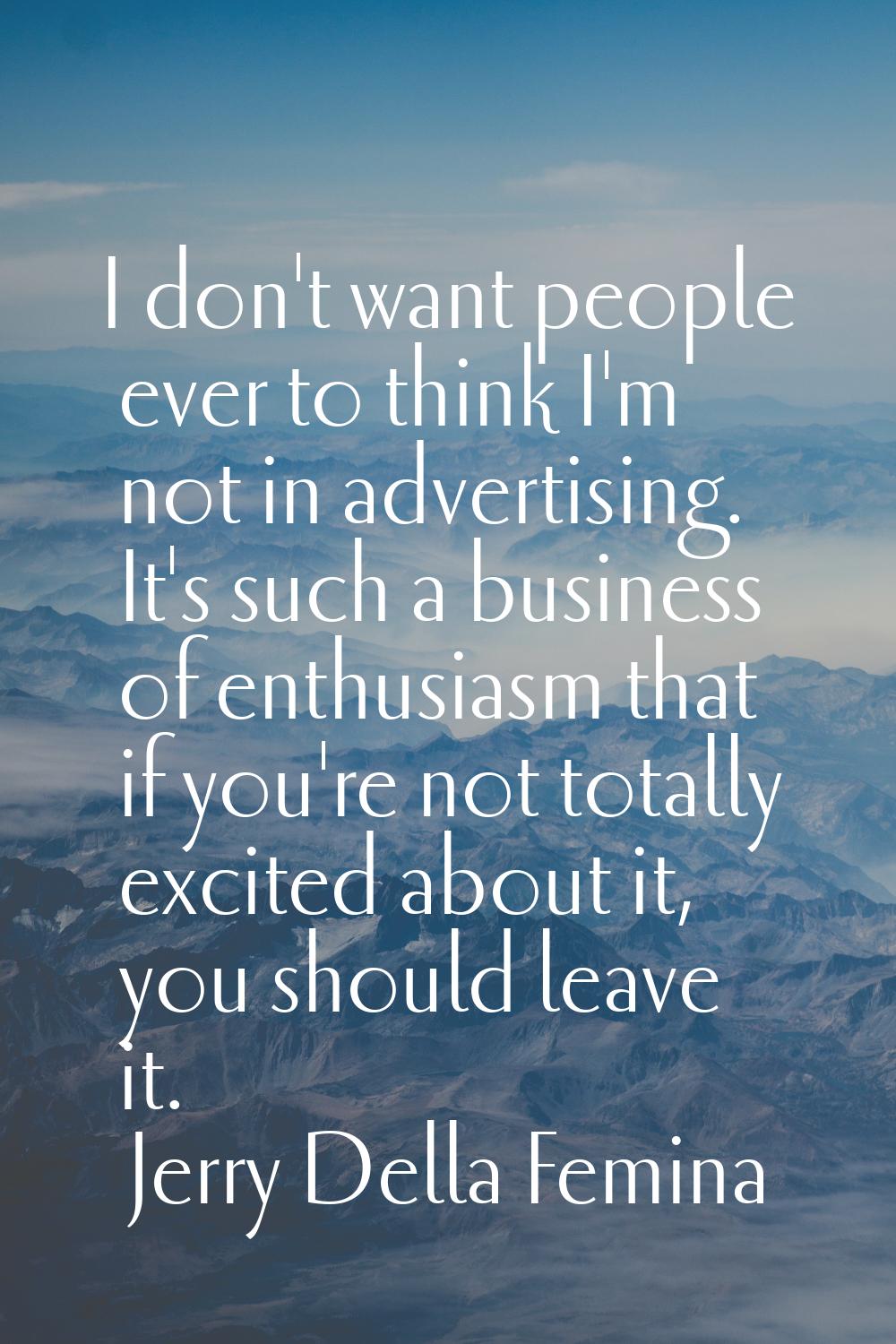I don't want people ever to think I'm not in advertising. It's such a business of enthusiasm that i