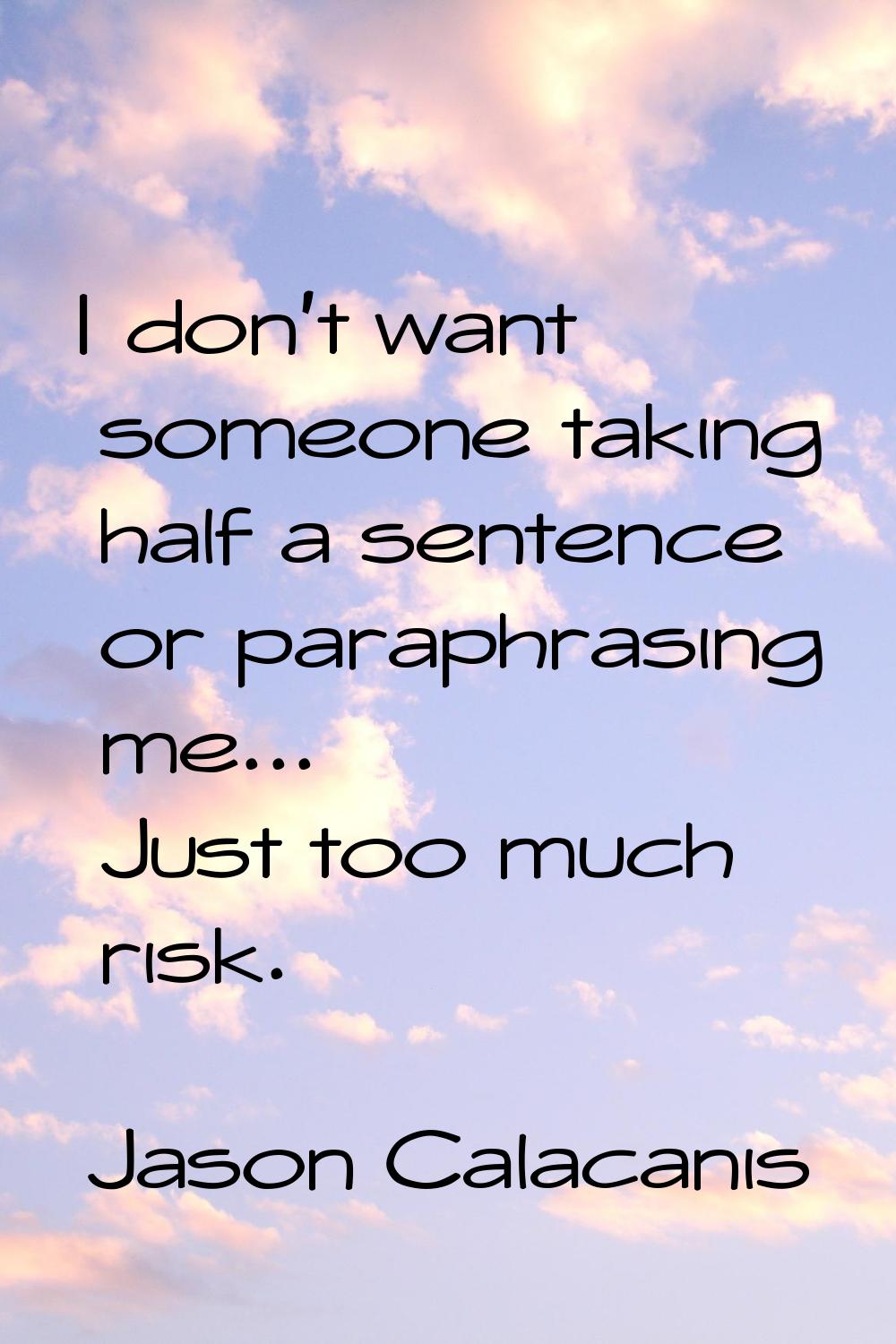 I don't want someone taking half a sentence or paraphrasing me... Just too much risk.