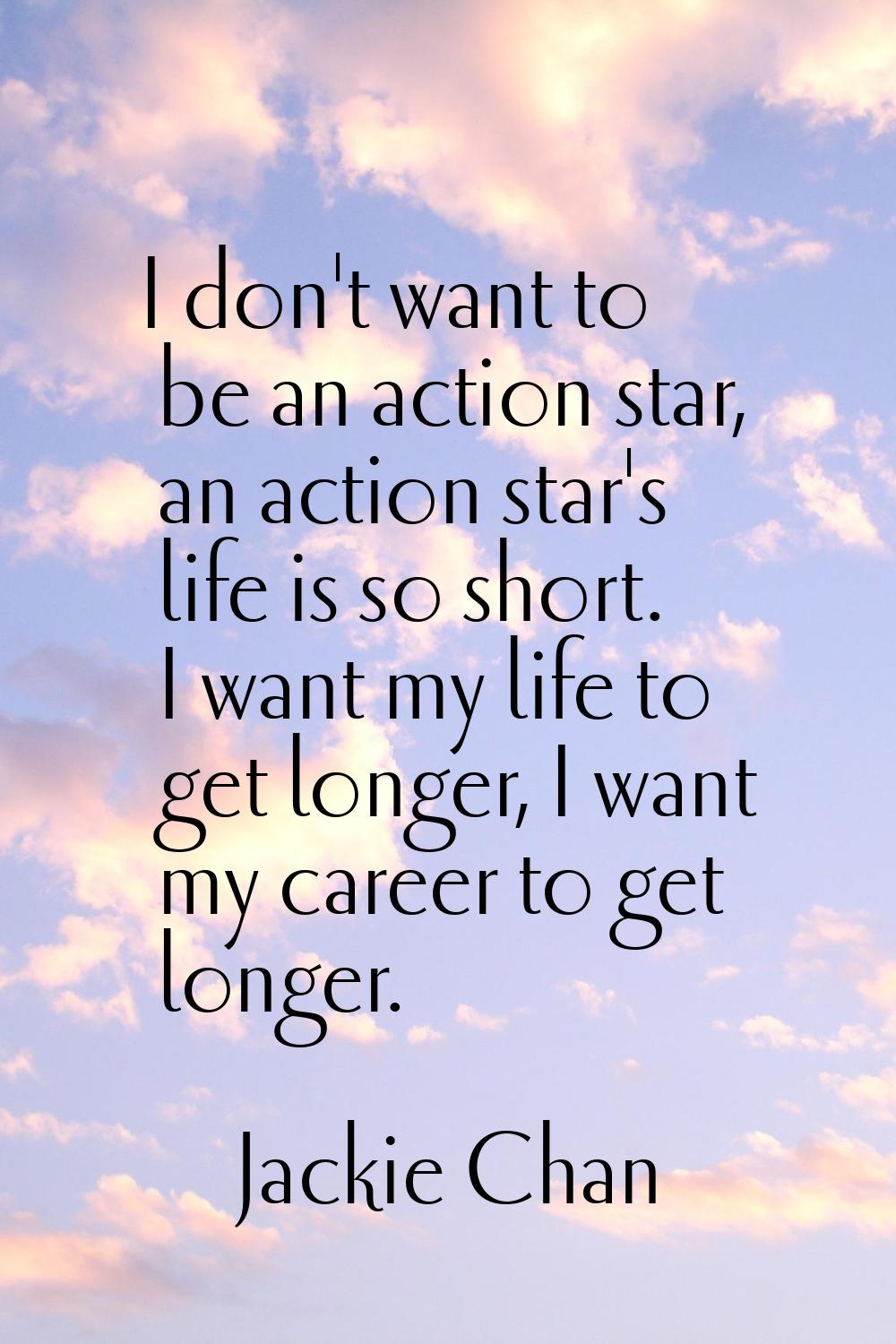I don't want to be an action star, an action star's life is so short. I want my life to get longer,