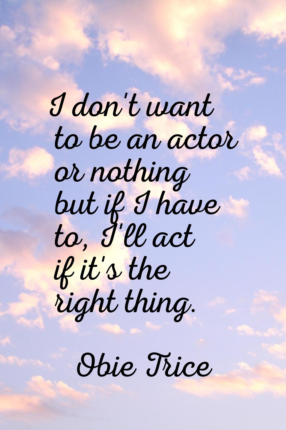 I don't want to be an actor or nothing but if I have to, I'll act if it's the right thing.