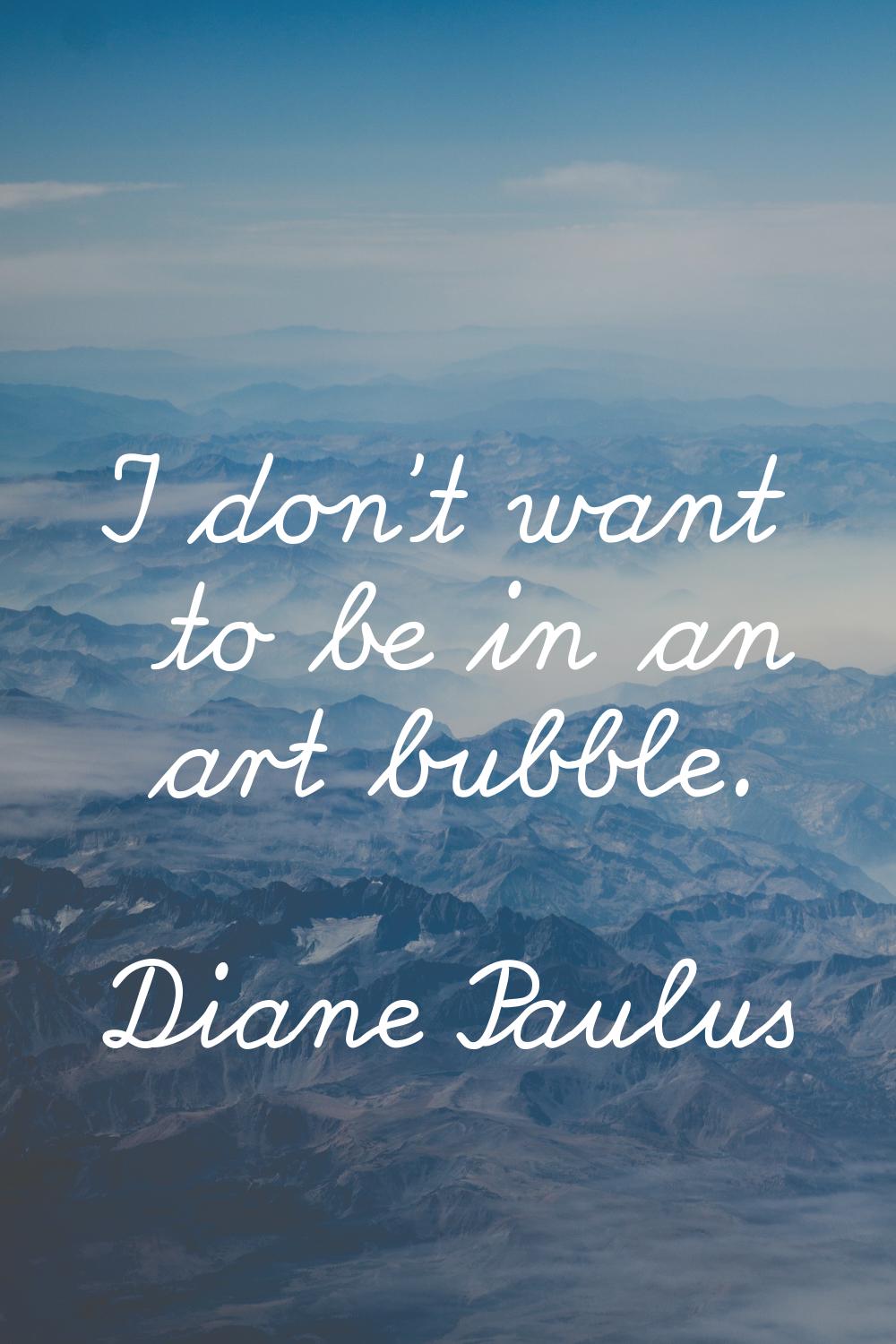 I don't want to be in an art bubble.