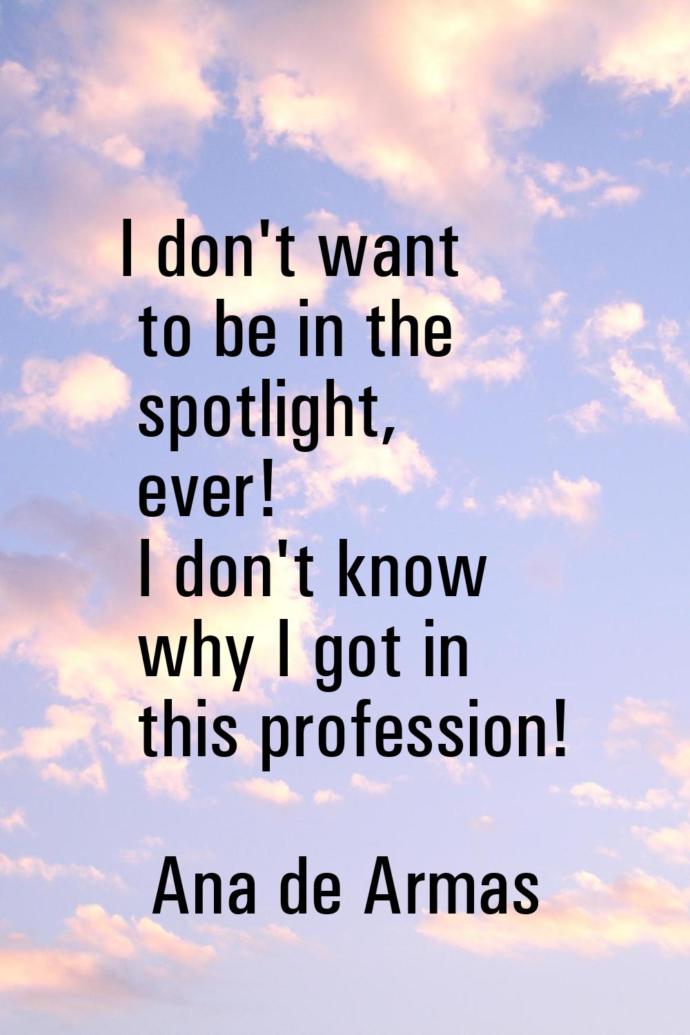I don't want to be in the spotlight, ever! I don't know why I got in this profession!