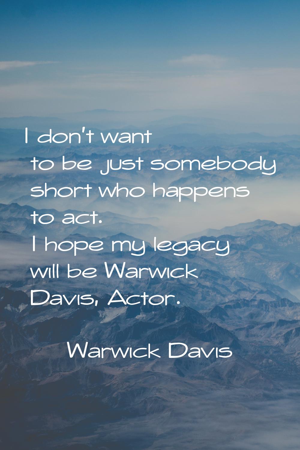 I don't want to be just somebody short who happens to act. I hope my legacy will be Warwick Davis, 