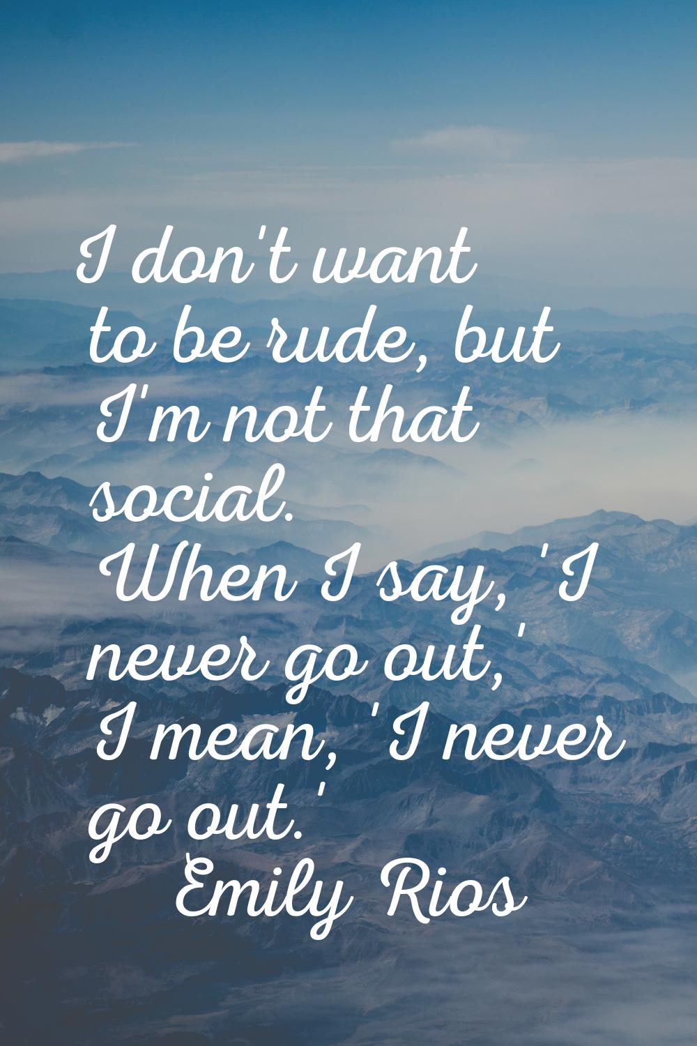 I don't want to be rude, but I'm not that social. When I say, 'I never go out,' I mean, 'I never go