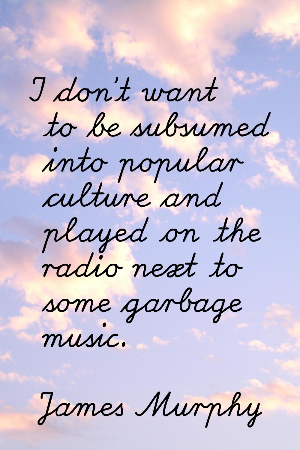 I don't want to be subsumed into popular culture and played on the radio next to some garbage music