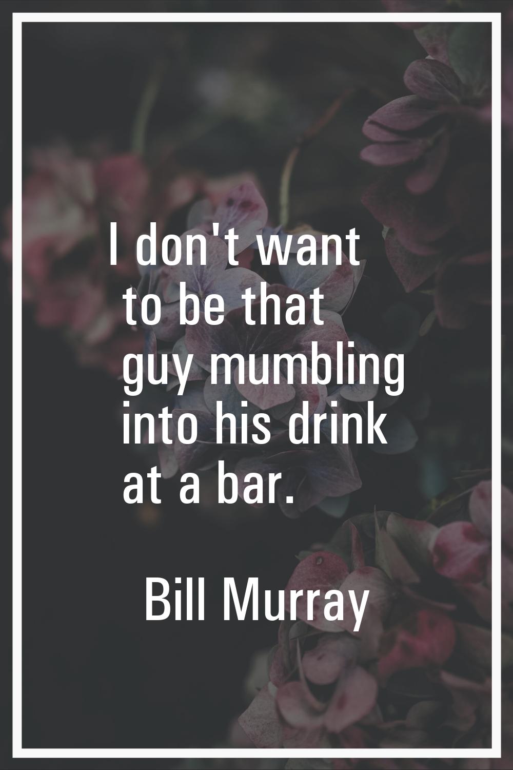 I don't want to be that guy mumbling into his drink at a bar.
