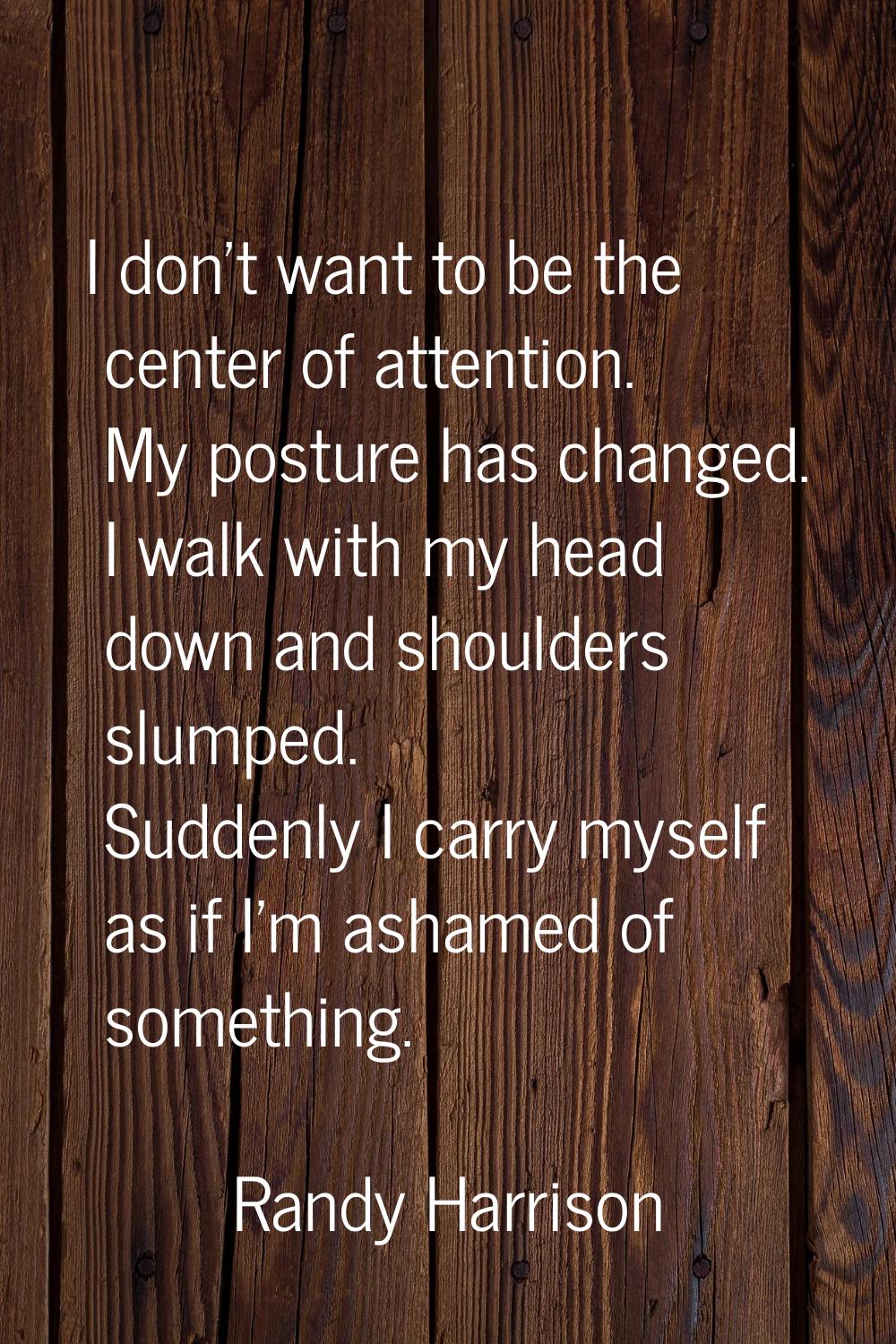 I don't want to be the center of attention. My posture has changed. I walk with my head down and sh
