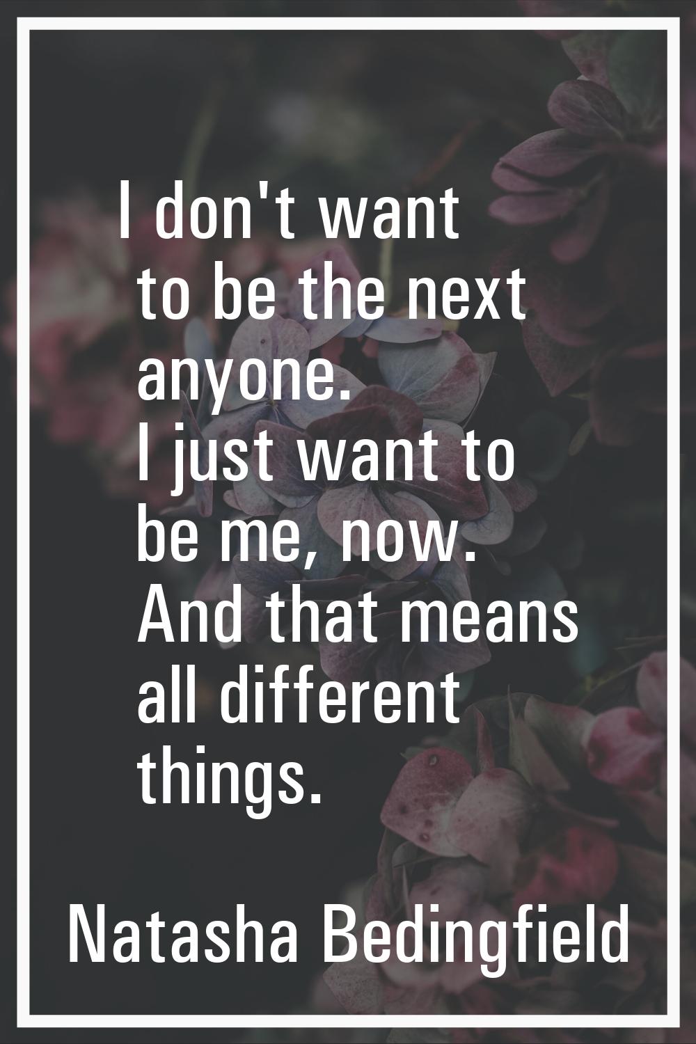 I don't want to be the next anyone. I just want to be me, now. And that means all different things.