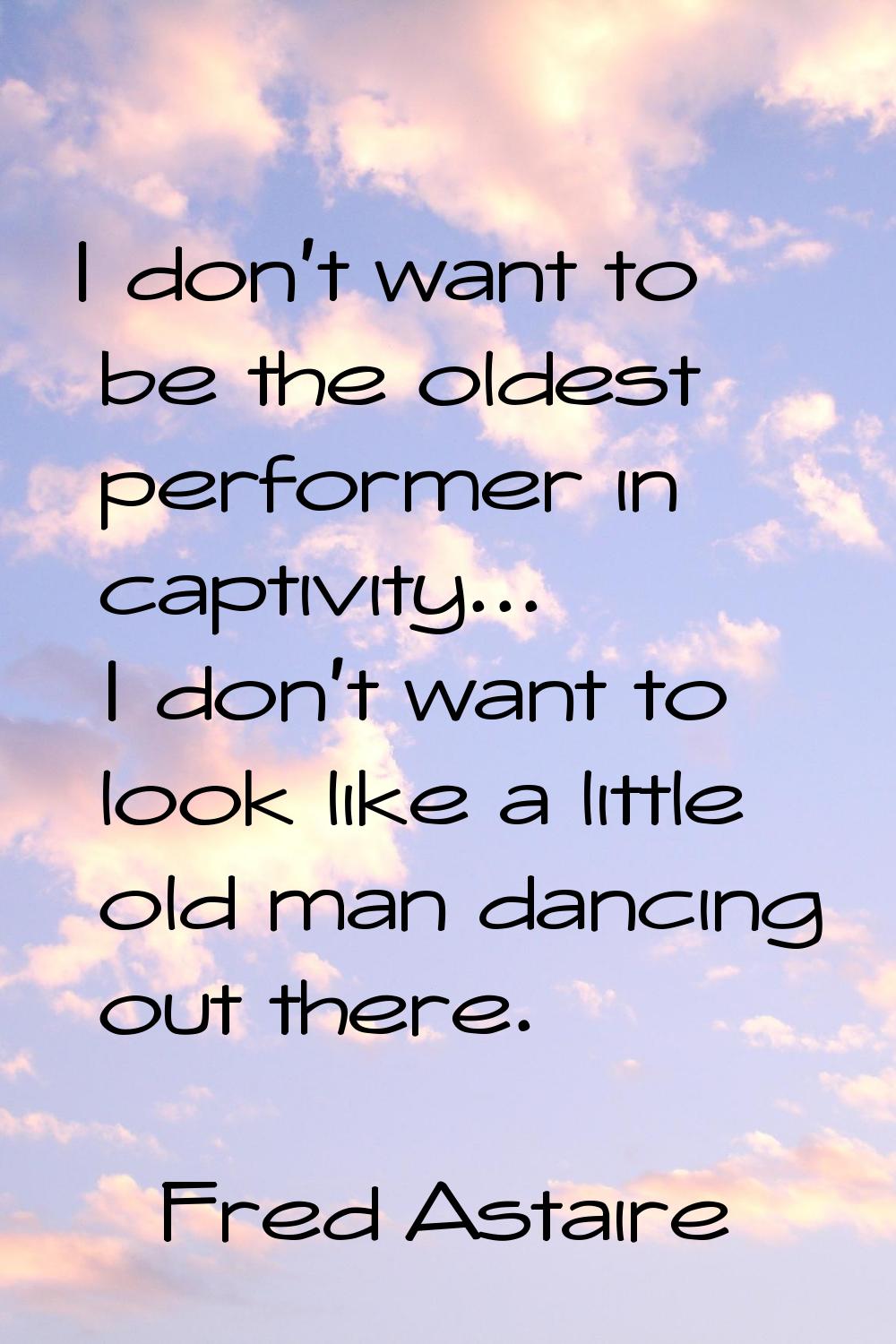 I don't want to be the oldest performer in captivity... I don't want to look like a little old man 