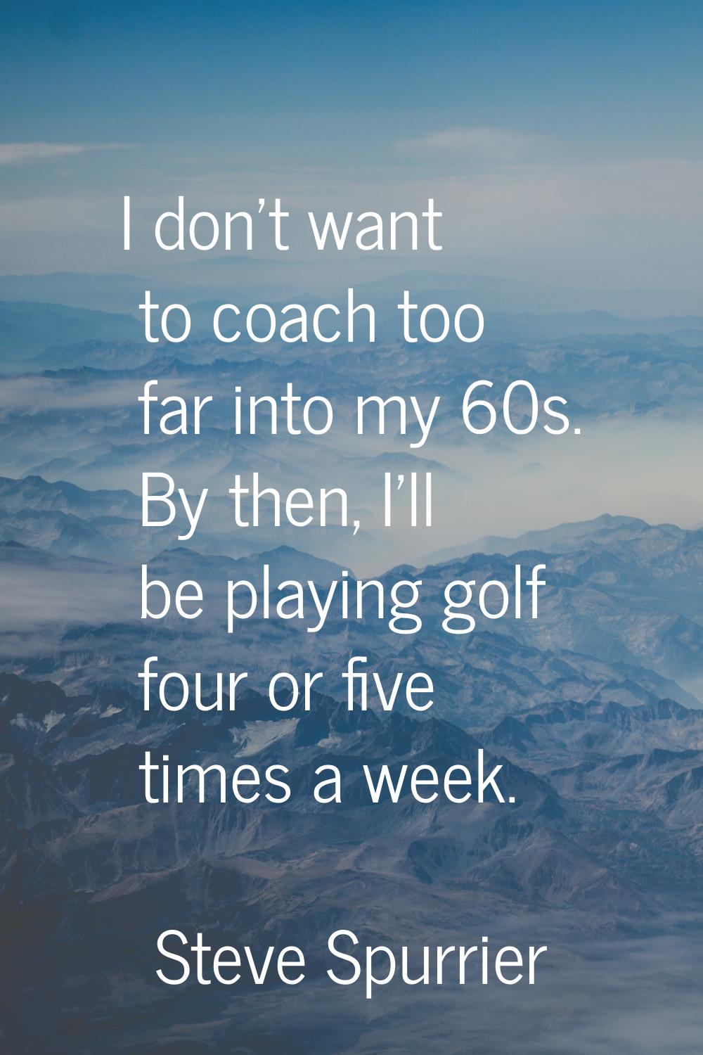 I don't want to coach too far into my 60s. By then, I'll be playing golf four or five times a week.