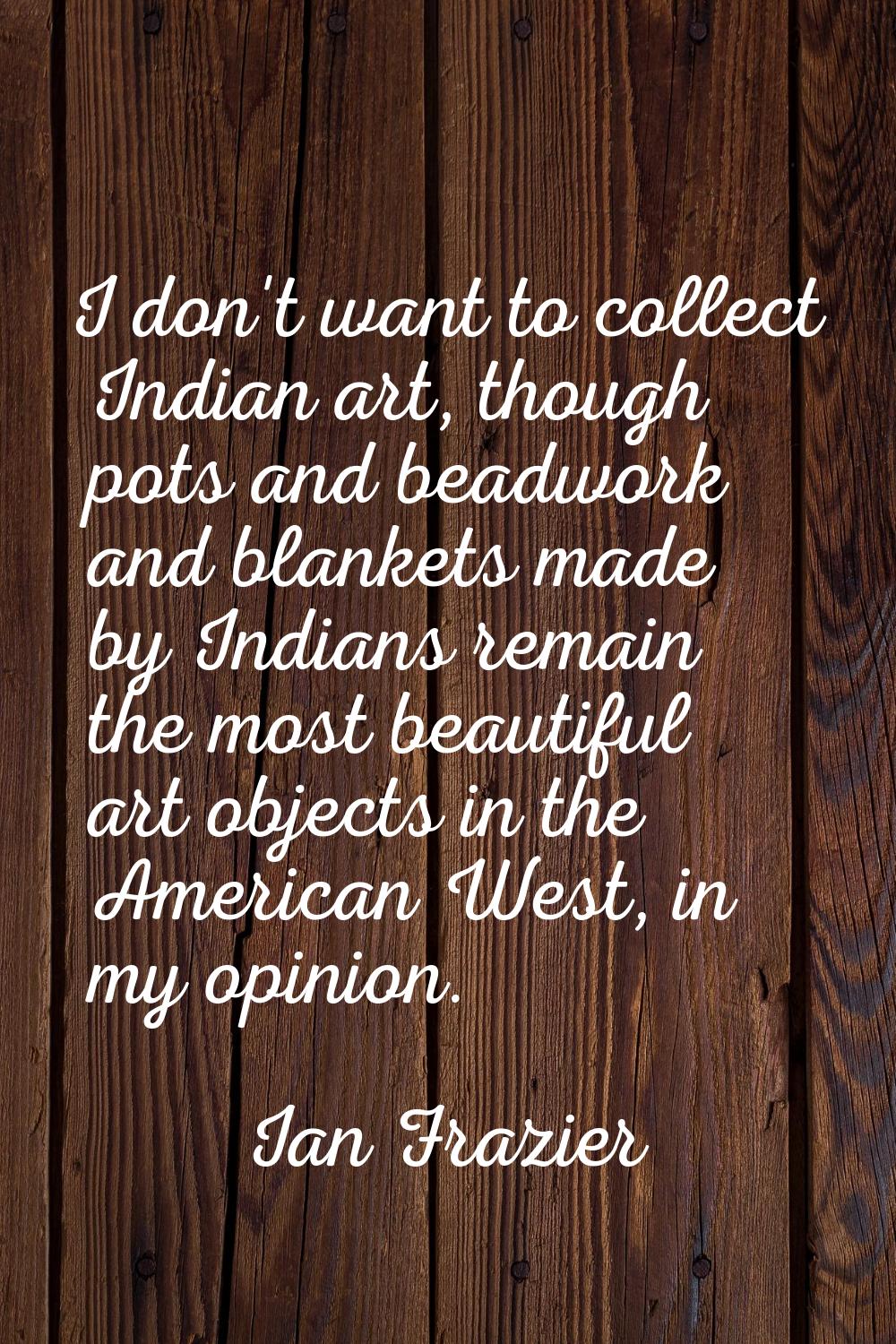 I don't want to collect Indian art, though pots and beadwork and blankets made by Indians remain th