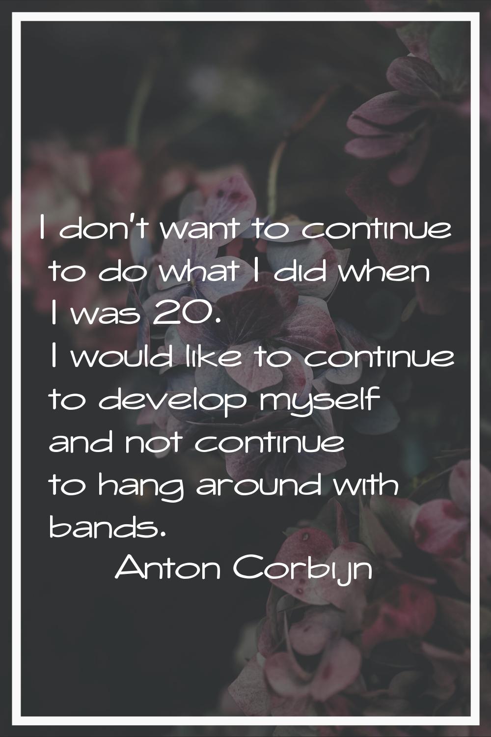 I don't want to continue to do what I did when I was 20. I would like to continue to develop myself