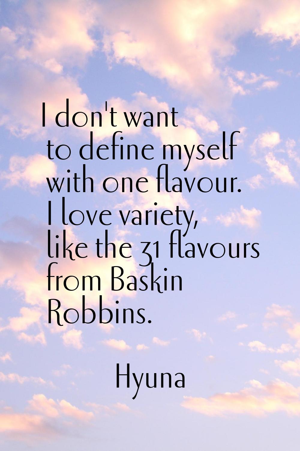 I don't want to define myself with one flavour. I love variety, like the 31 flavours from Baskin Ro