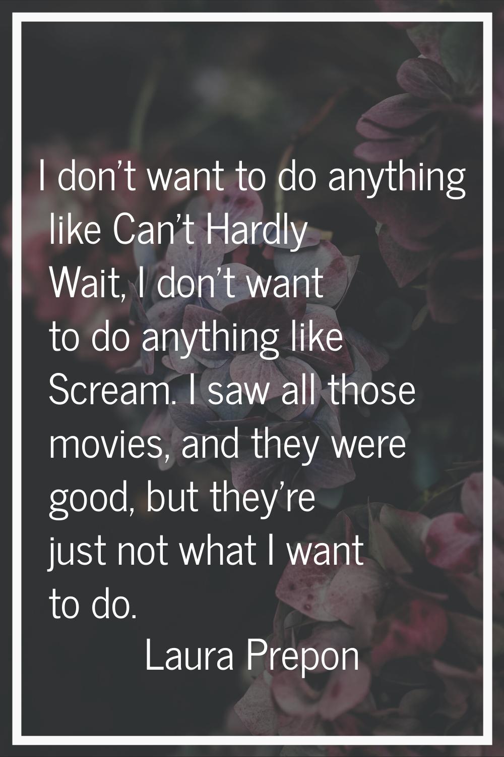 I don't want to do anything like Can't Hardly Wait, I don't want to do anything like Scream. I saw 