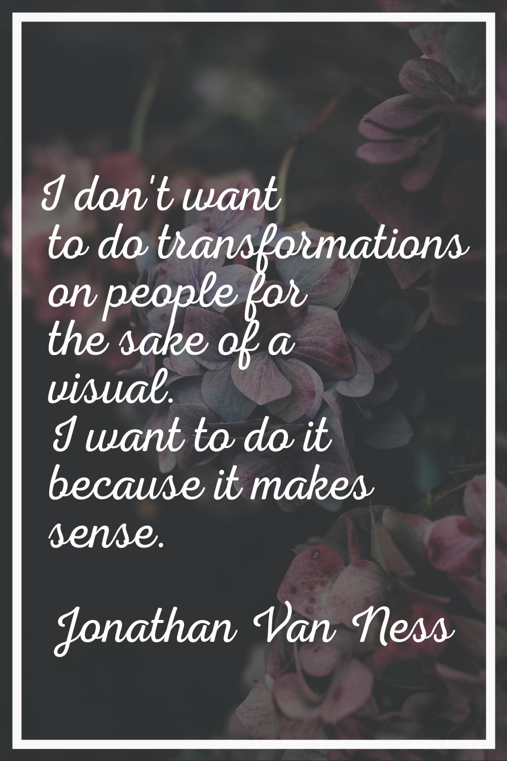 I don't want to do transformations on people for the sake of a visual. I want to do it because it m