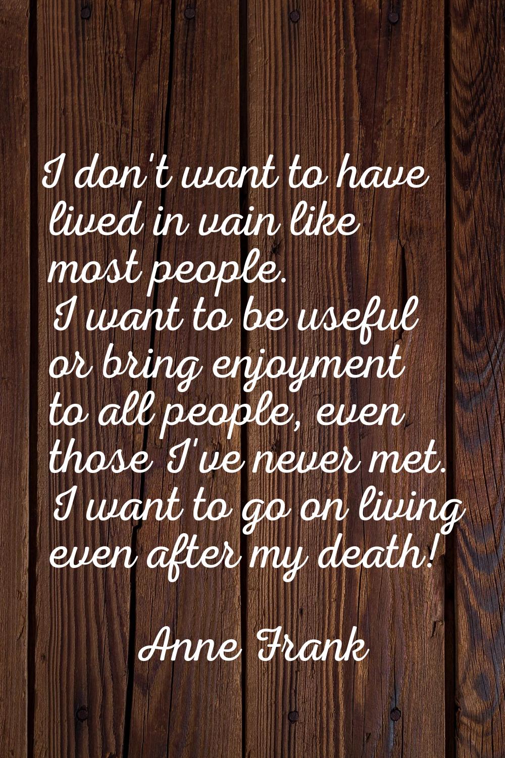 I don't want to have lived in vain like most people. I want to be useful or bring enjoyment to all 