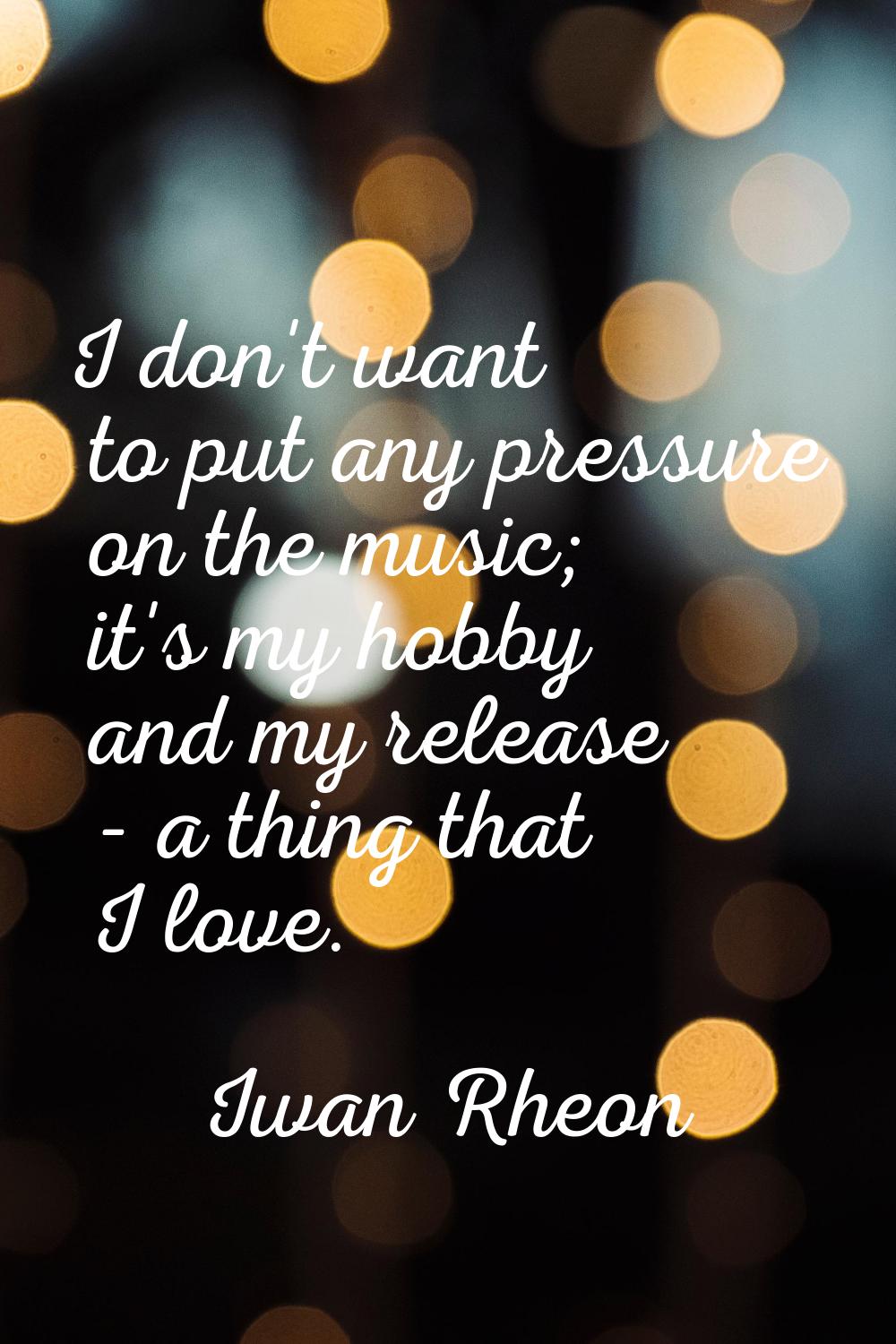 I don't want to put any pressure on the music; it's my hobby and my release - a thing that I love.