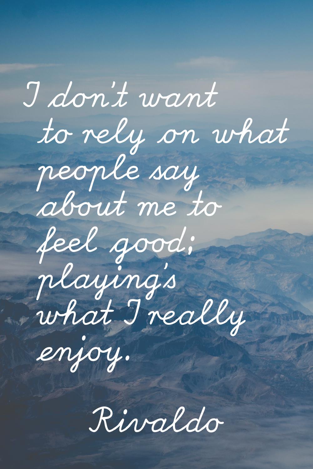 I don't want to rely on what people say about me to feel good; playing's what I really enjoy.