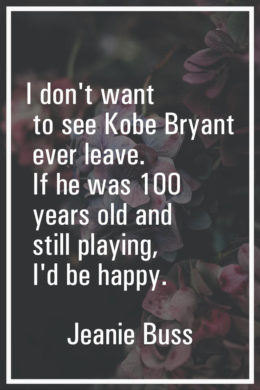 I don't want to see Kobe Bryant ever leave. If he was 100 years old and still playing, I'd be happy