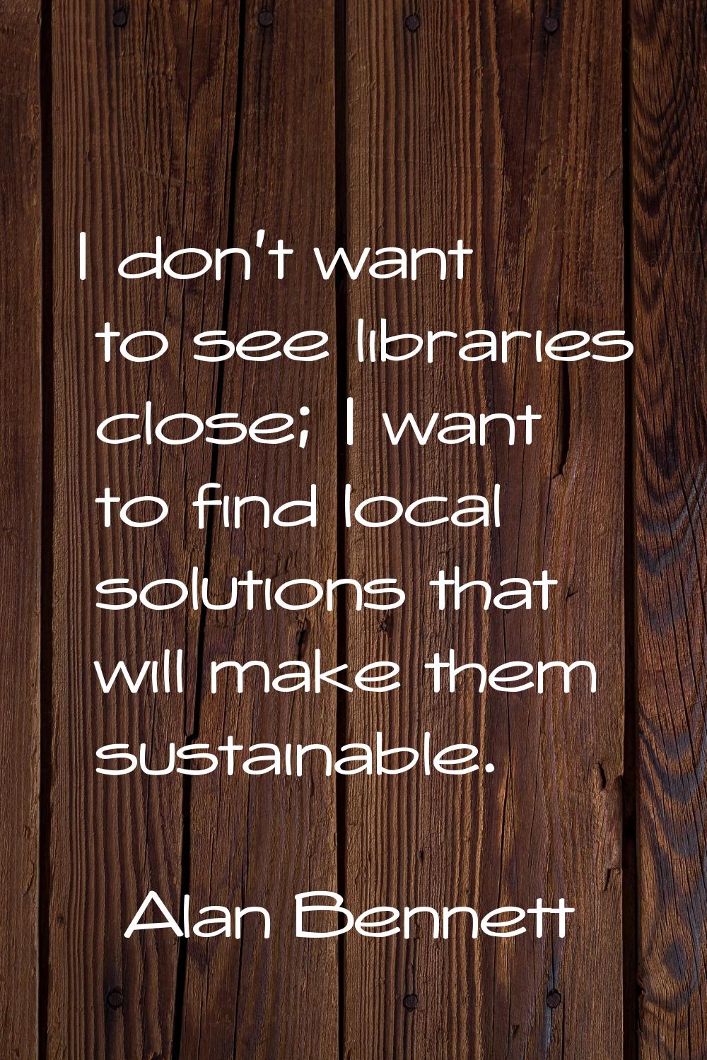 I don't want to see libraries close; I want to find local solutions that will make them sustainable