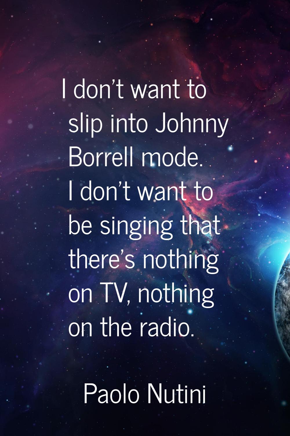 I don't want to slip into Johnny Borrell mode. I don't want to be singing that there's nothing on T