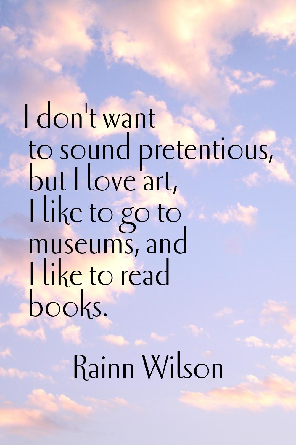 I don't want to sound pretentious, but I love art, I like to go to museums, and I like to read book