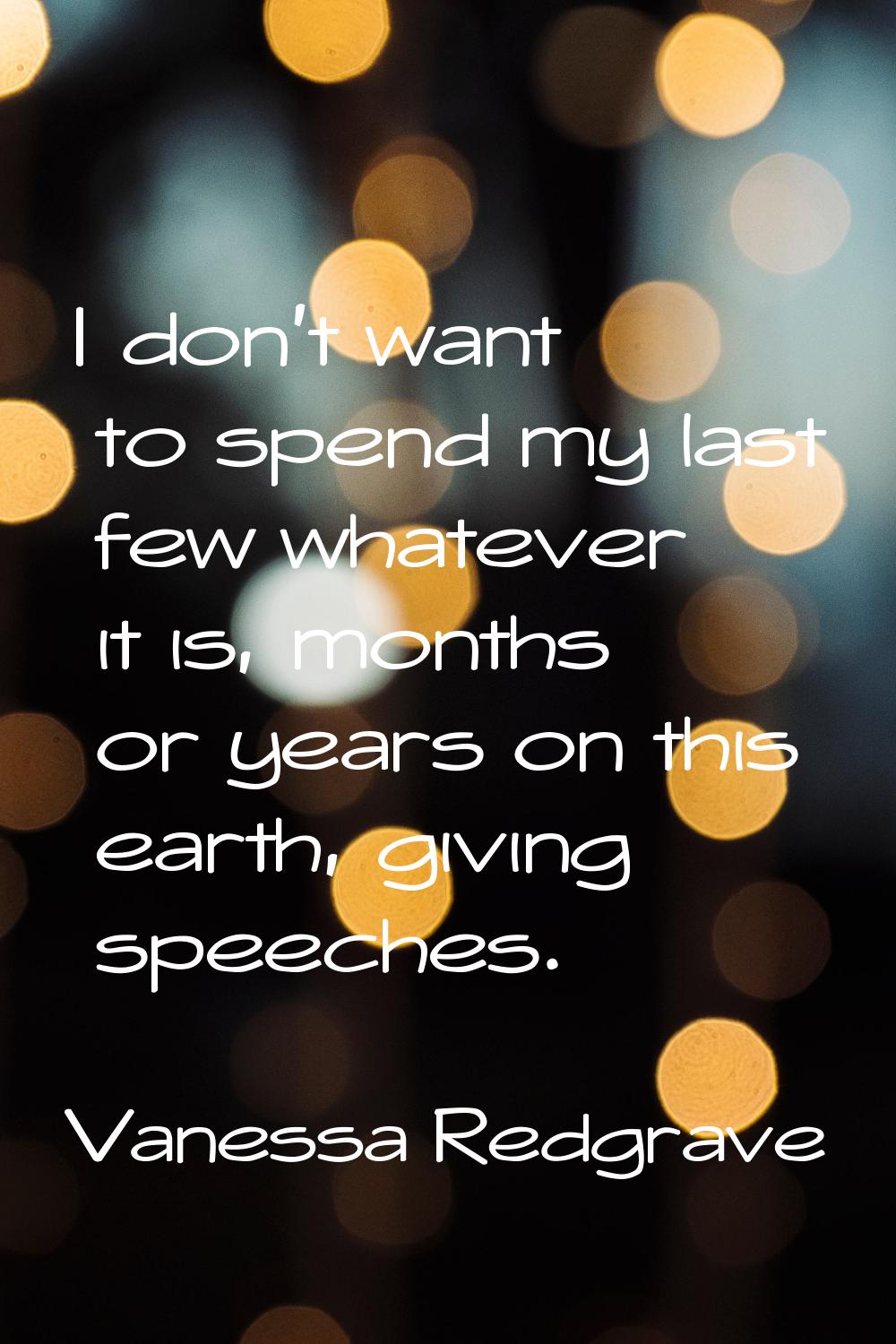 I don't want to spend my last few whatever it is, months or years on this earth, giving speeches.