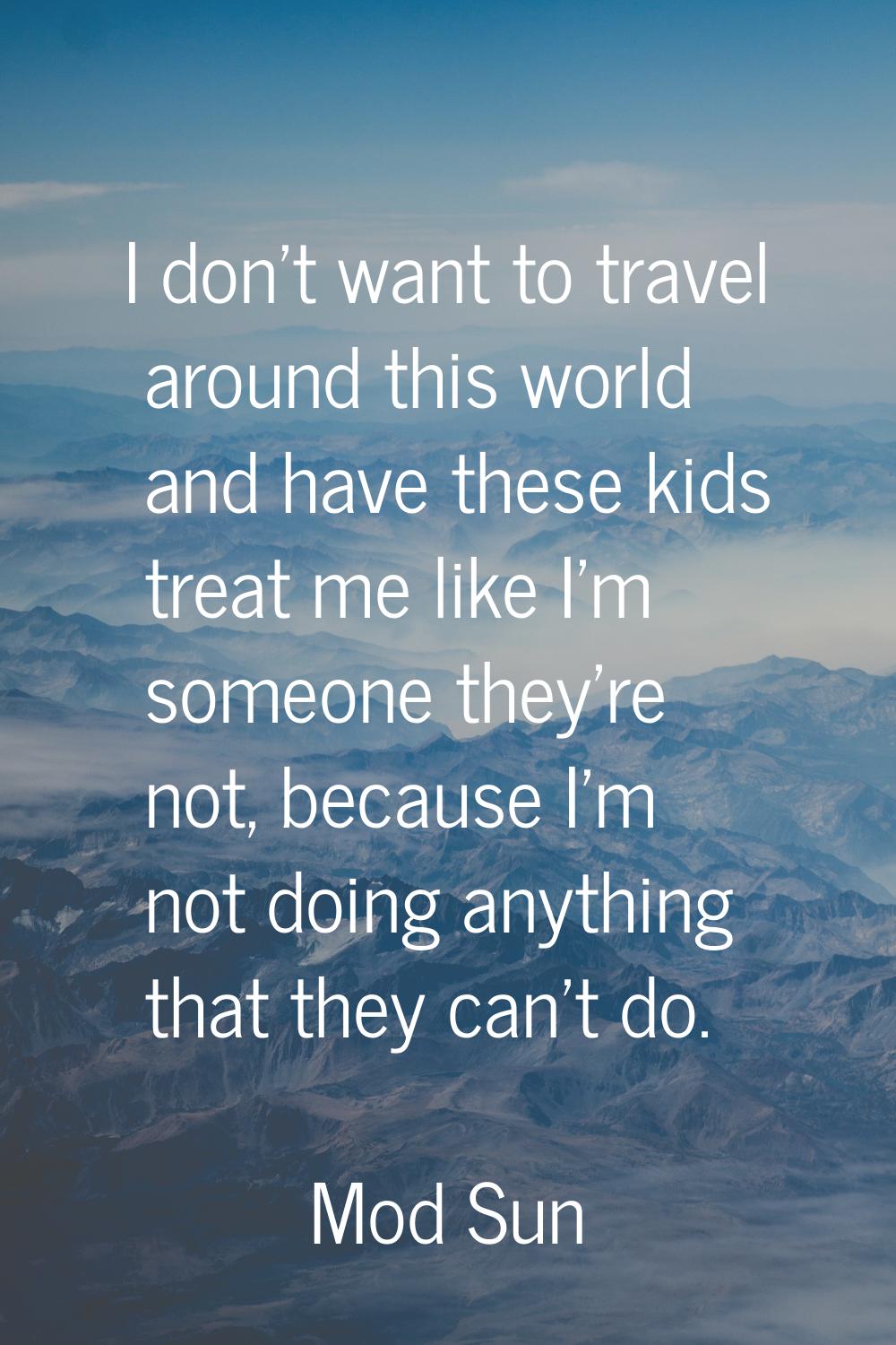 I don't want to travel around this world and have these kids treat me like I'm someone they're not,