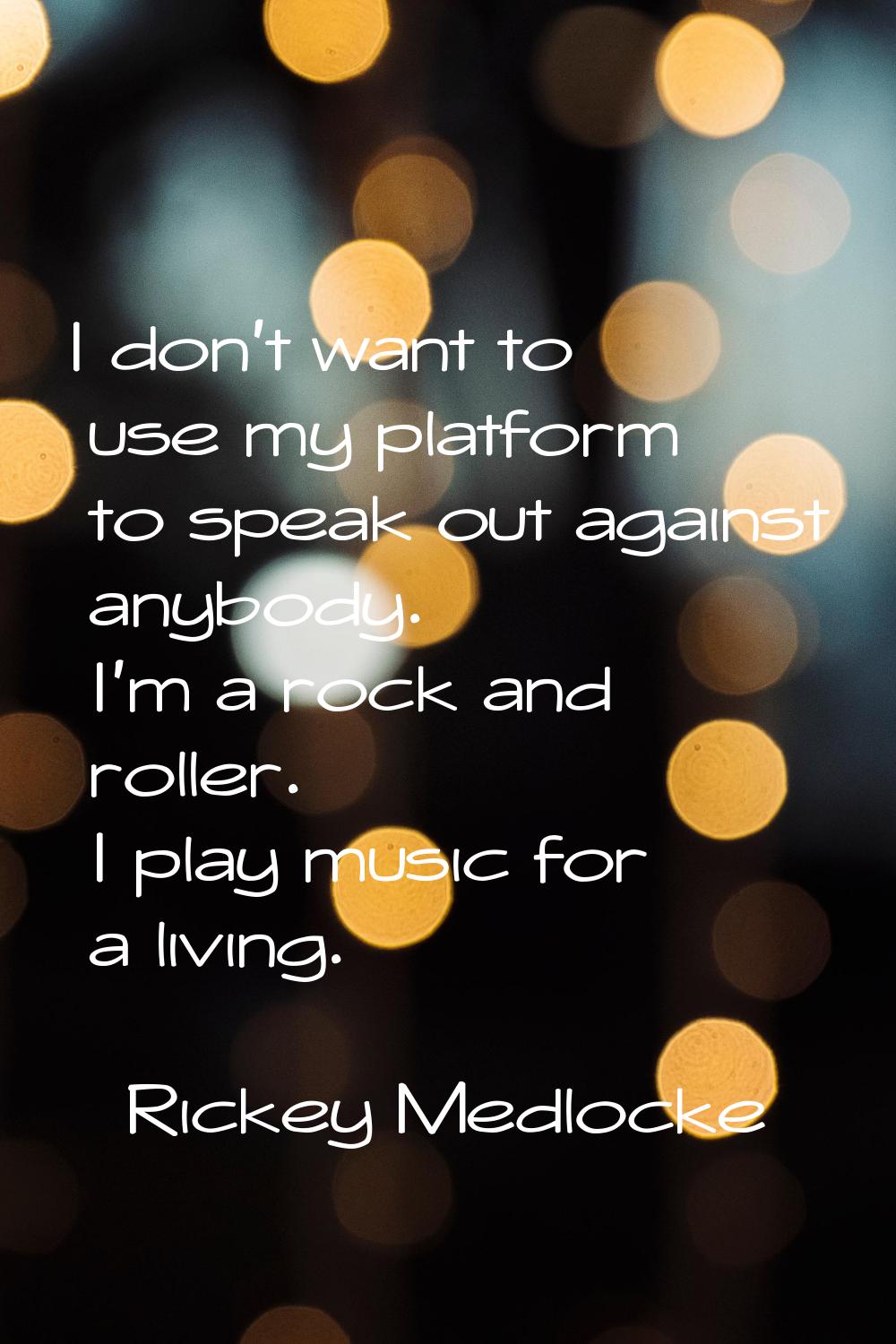 I don't want to use my platform to speak out against anybody. I'm a rock and roller. I play music f