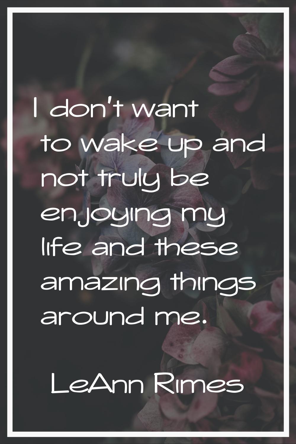 I don't want to wake up and not truly be enjoying my life and these amazing things around me.