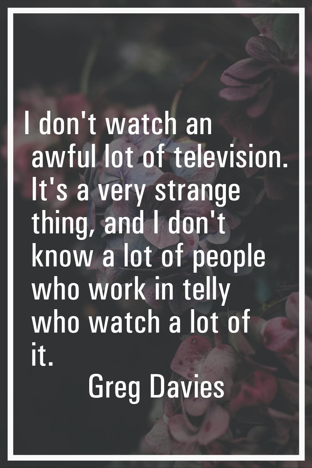 I don't watch an awful lot of television. It's a very strange thing, and I don't know a lot of peop