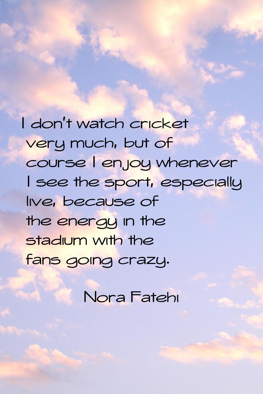 I don't watch cricket very much, but of course I enjoy whenever I see the sport, especially live, b